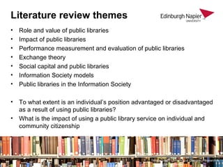 Literature review themes
• Role and value of public libraries
• Impact of public libraries
• Performance measurement and evaluation of public libraries
• Exchange theory
• Social capital and public libraries
• Information Society models
• Public libraries in the Information Society
• To what extent is an individual’s position advantaged or disadvantaged
as a result of using public libraries?
• What is the impact of using a public library service on individual and
community citizenship
Image credit: University of Glasgow, Research &
Knowledge Exchange
 