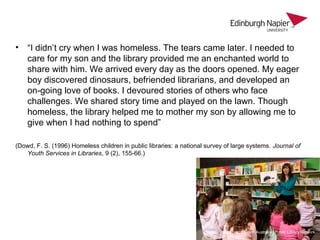 • “I didn’t cry when I was homeless. The tears came later. I needed to
care for my son and the library provided me an enchanted world to
share with him. We arrived every day as the doors opened. My eager
boy discovered dinosaurs, befriended librarians, and developed an
on-going love of books. I devoured stories of others who face
challenges. We shared story time and played on the lawn. Though
homeless, the library helped me to mother my son by allowing me to
give when I had nothing to spend”
(Dowd, F. S. (1996) Homeless children in public libraries: a national survey of large systems. Journal of
Youth Services in Libraries, 9 (2), 155-66.)
Image credit: South Australian Public Library Network
 