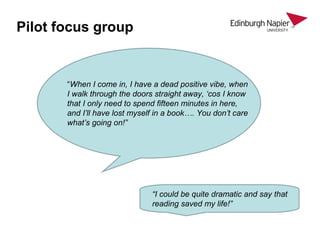 Pilot focus group
“When I come in, I have a dead positive vibe, when
I walk through the doors straight away, ‘cos I know
that I only need to spend fifteen minutes in here,
and I’ll have lost myself in a book…. You don’t care
what’s going on!”
“I could be quite dramatic and say that
reading saved my life!”
 