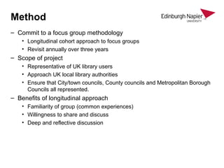 Method
– Commit to a focus group methodology
• Longitudinal cohort approach to focus groups
• Revisit annually over three years
– Scope of project
• Representative of UK library users
• Approach UK local library authorities
• Ensure that City/town councils, County councils and Metropolitan Borough
Councils all represented.
– Benefits of longitudinal approach
• Familiarity of group (common experiences)
• Willingness to share and discuss
• Deep and reflective discussion
 