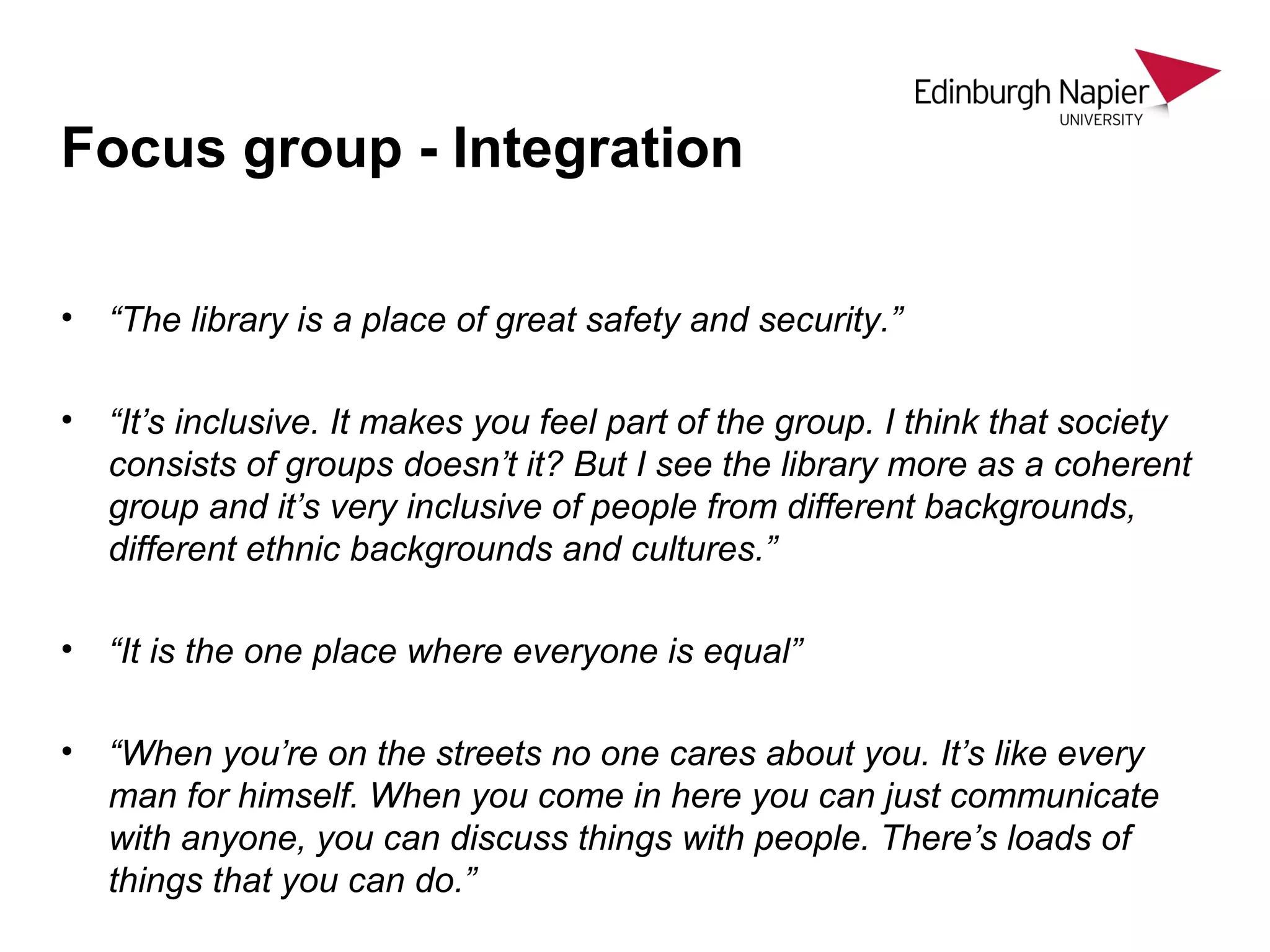 • “The library is a place of great safety and security.”
• “It’s inclusive. It makes you feel part of the group. I think that society
consists of groups doesn’t it? But I see the library more as a coherent
group and it’s very inclusive of people from different backgrounds,
different ethnic backgrounds and cultures.”
• “It is the one place where everyone is equal”
• “When you’re on the streets no one cares about you. It’s like every
man for himself. When you come in here you can just communicate
with anyone, you can discuss things with people. There’s loads of
things that you can do.”
Focus group - Integration
 