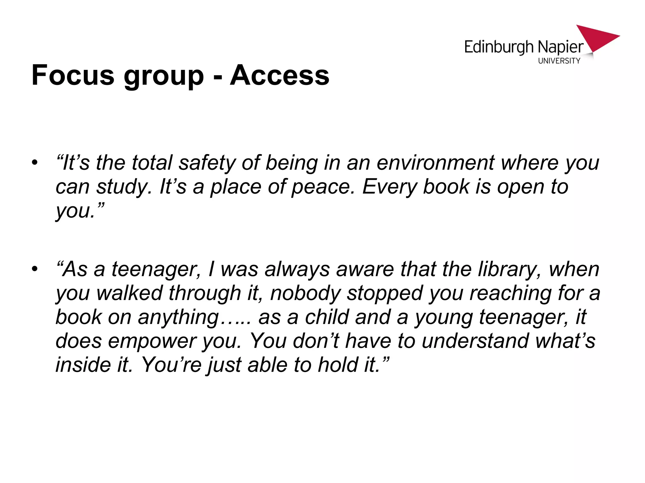 • “It’s the total safety of being in an environment where you
can study. It’s a place of peace. Every book is open to
you.”
• “As a teenager, I was always aware that the library, when
you walked through it, nobody stopped you reaching for a
book on anything….. as a child and a young teenager, it
does empower you. You don’t have to understand what’s
inside it. You’re just able to hold it.”
Focus group - Access
 