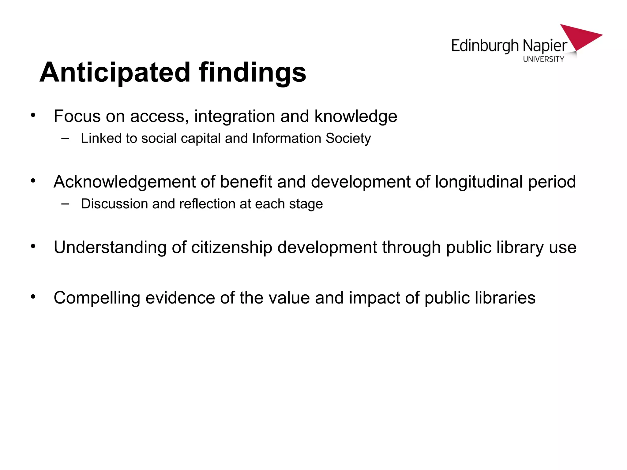 • Focus on access, integration and knowledge
– Linked to social capital and Information Society
• Acknowledgement of benefit and development of longitudinal period
– Discussion and reflection at each stage
• Understanding of citizenship development through public library use
• Compelling evidence of the value and impact of public libraries
Anticipated findings
 