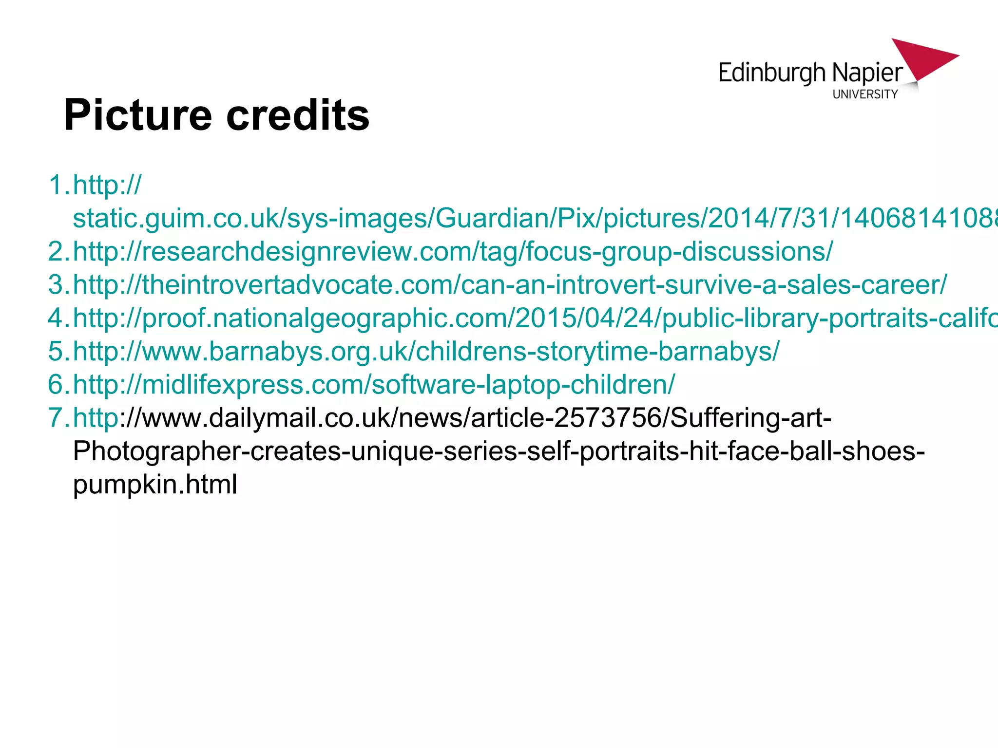 1.http://
static.guim.co.uk/sys-images/Guardian/Pix/pictures/2014/7/31/14068141088
2.http://researchdesignreview.com/tag/focus-group-discussions/
3.http://theintrovertadvocate.com/can-an-introvert-survive-a-sales-career/
4.http://proof.nationalgeographic.com/2015/04/24/public-library-portraits-califo
5.http://www.barnabys.org.uk/childrens-storytime-barnabys/
6.http://midlifexpress.com/software-laptop-children/
7.http://www.dailymail.co.uk/news/article-2573756/Suffering-art-
Photographer-creates-unique-series-self-portraits-hit-face-ball-shoes-
pumpkin.html
Picture credits
 