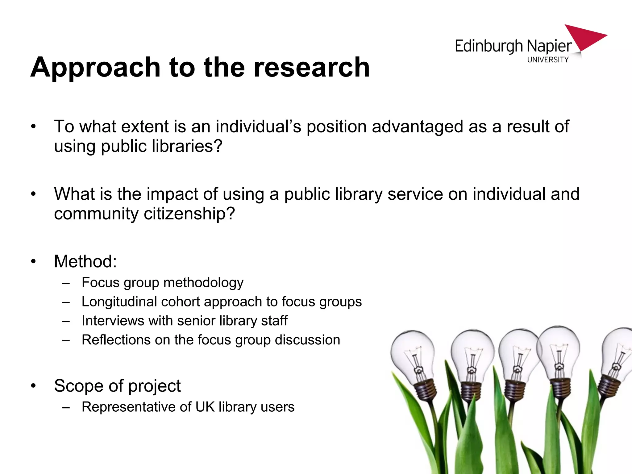 • To what extent is an individual’s position advantaged as a result of
using public libraries?
• What is the impact of using a public library service on individual and
community citizenship?
• Method:
– Focus group methodology
– Longitudinal cohort approach to focus groups
– Interviews with senior library staff
– Reflections on the focus group discussion
• Scope of project
– Representative of UK library users
Approach to the research
 