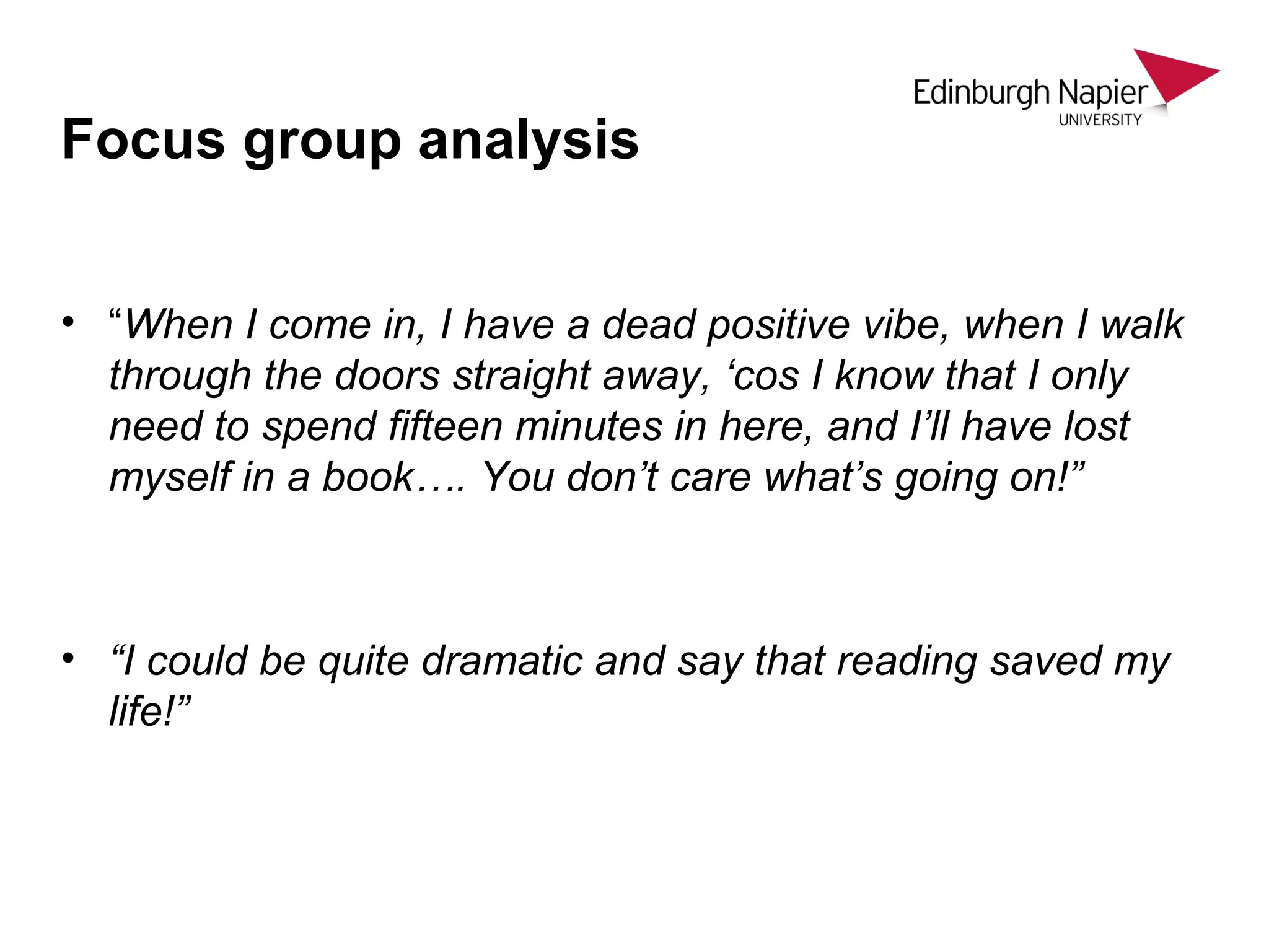 Focus group analysis
• “When I come in, I have a dead positive vibe, when I walk
through the doors straight away, ‘cos I know that I only
need to spend fifteen minutes in here, and I’ll have lost
myself in a book…. You don’t care what’s going on!”
• “I could be quite dramatic and say that reading saved my
life!”
 