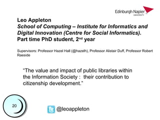 Leo Appleton
School of Computing – Institute for Informatics and
Digital Innovation (Centre for Social Informatics).
Part time PhD student, 2nd
year
Supervisors: Professor Hazel Hall (@hazelh), Professor Alistair Duff, Professor Robert
Raeside
1122334455667788991010111112121313141415151616171718181919
“The value and impact of public libraries within
the Information Society : their contribution to
citizenship development.”
@leoappleton
2020
 
