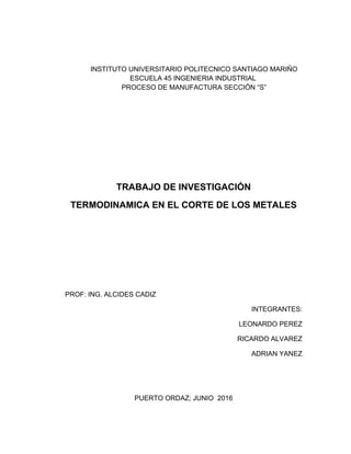 INSTITUTO UNIVERSITARIO POLITECNICO SANTIAGO MARIÑO
ESCUELA 45 INGENIERIA INDUSTRIAL
PROCESO DE MANUFACTURA SECCIÓN “S”
TRABAJO DE INVESTIGACIÓN
TERMODINAMICA EN EL CORTE DE LOS METALES
PROF: ING. ALCIDES CADIZ
INTEGRANTES:
LEONARDO PEREZ
RICARDO ALVAREZ
ADRIAN YANEZ
PUERTO ORDAZ; JUNIO 2016
 