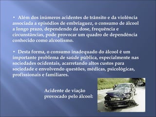 •  Além dos inúmeros acidentes de trânsito e da violência associada a episódios de embriaguez, o consumo de álcool a longo prazo, dependendo da dose, frequência e circunstâncias, pode provocar um quadro de dependência conhecido como alcoolismo.  •  Desta forma, o consumo inadequado do álcool é um importante problema de saúde pública, especialmente nas sociedades ocidentais, acarretando altos custos para sociedade e envolvendo questões, médicas, psicológicas, profissionais e familiares.  Acidente de viação provocado pelo álcool: 