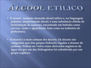 •  O etanol , também chamado álcool etílico e, na linguagem popular, simplesmente álcool, é uma substância obtida da fermentação de açúcares, encontrado em bebidas como cerveja, vinho e aguardente, bem como na indústria de perfumaria.  •  O etanol é o mais comum dos álcoois. Os álcoois são compostos que têm grupos hidroxilo ligados a átomos de carbono. Podem ser vistos como derivados orgânicos da água em que um dos hidrogénios foi substituído por um grupo orgânico. 