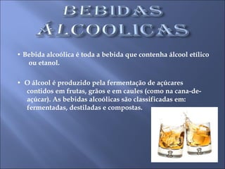 •  Bebida alcoólica é toda a bebida que contenha álcool etílico  ou etanol. •  O álcool é produzido pela fermentação de açúcares contidos em frutas, grãos e em caules (como na cana-de-açúcar). As bebidas alcoólicas são classificadas em: fermentadas, destiladas e compostas. 