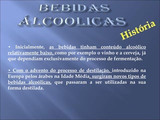•  Inicialmente,  as bebidas tinham conteúdo alcoólico relativamente baixo,  como por exemplo o vinho e a cerveja, já que dependiam exclusivamente do processo de fermentação.  •  Com o advento do processo de destilação,  introduzido na Europa pelos árabes na Idade Média , surgiram novos tipos de bebidas alcoólicas,  que passaram a ser utilizadas na sua forma destilada.  