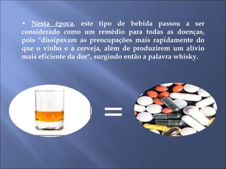 •  Nesta época , este tipo de bebida passou a ser considerado como um remédio para todas as doenças, pois "dissipavam as preocupações mais rapidamente do que o vinho e a cerveja, além de produzirem um alívio mais eficiente da dor", surgindo então a palavra whisky.  = 