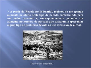 •  A partir da Revolução Industrial, registou-se um grande aumento na oferta deste tipo de bebida, contribuindo para um maior consumo e, consequentemente, gerando um aumento no número de pessoas que passaram a apresentar algum tipo de problema devido ao uso excessivo de álcool.  (Revolução Industrial) 