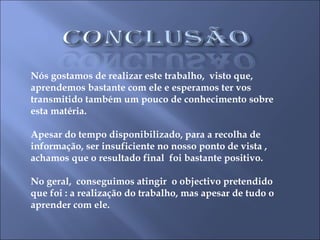 Nós gostamos de realizar este trabalho,  visto que, aprendemos bastante com ele e esperamos ter vos transmitido também um pouco de conhecimento sobre esta matéria. Apesar do tempo disponibilizado, para a recolha de informação, ser insuficiente no nosso ponto de vista ,  achamos que o resultado final  foi bastante positivo. No geral,  conseguimos atingir  o objectivo pretendido que foi : a realização do trabalho, mas apesar de tudo o aprender com ele.  