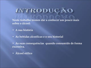 Neste trabalho iremos dar a conhecer um pouco mais sobre o álcool: •  A sua história •  As bebidas alcoólicas e o seu historial  •  As suas consequências  quando consumido de forma excessiva. •  Álcool etílico  