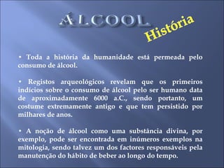 •  Toda a história da humanidade está permeada pelo consumo de álcool.  •  Registos arqueológicos revelam que os primeiros indícios sobre o consumo de álcool pelo ser humano data de aproximadamente 6000 a.C., sendo portanto, um costume extremamente antigo e que tem persistido por milhares de anos.  •  A noção de álcool como uma substância divina, por exemplo, pode ser encontrada em inúmeros exemplos na mitologia, sendo talvez um dos factores responsáveis pela manutenção do hábito de beber ao longo do tempo.  