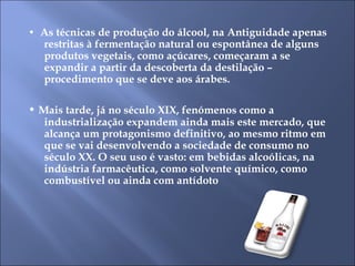 •  As técnicas de produção do álcool, na Antiguidade apenas restritas à fermentação natural ou espontânea de alguns produtos vegetais, como açúcares, começaram a se expandir a partir da descoberta da destilação – procedimento que se deve aos árabes.  •  Mais tarde, já no século XIX, fenómenos como a industrialização expandem ainda mais este mercado, que alcança um protagonismo definitivo, ao mesmo ritmo em que se vai desenvolvendo a sociedade de consumo no século XX. O seu uso é vasto: em bebidas alcoólicas, na indústria farmacêutica, como solvente químico, como combustível ou ainda com antídoto 