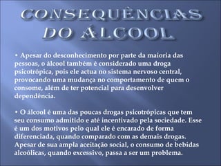 •  Apesar do desconhecimento por parte da maioria das pessoas, o álcool também é considerado uma droga psicotrópica, pois ele actua no sistema nervoso central, provocando uma mudança no comportamento de quem o consome, além de ter potencial para desenvolver dependência.  •  O álcool é uma das poucas drogas psicotrópicas que tem seu consumo admitido e até incentivado pela sociedade. Esse é um dos motivos pelo qual ele é encarado de forma diferenciada, quando comparado com as demais drogas. Apesar de sua ampla aceitação social, o consumo de bebidas alcoólicas, quando excessivo, passa a ser um problema.  