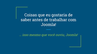 Coisas que eu gostaria de
saber antes de trabalhar com
Joomla!
… isso mesmo que você ouviu, Joomla!
 