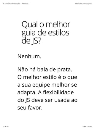 Qual o melhor
guia de estilos
de JS?
Nenhum.
Não há bala de prata.
O melhor estilo é o que
a sua equipe melhor se
adapta. A flexibilidade
do JS deve ser usada ao
seu favor.
JS Idiomático, Convenções e Polêmicas. http://jsbin.com/iGuyixo/7
22 de 26 27/09/13 01:05
 