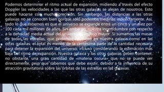 Podemos determinar el ritmo actual de expansión, midiendo a través del efecto
Doppler las velocidades a las que las otras galaxias se alejan de nosotros. Esto
puede hacerse con mucha precisión. Sin embargo, las distancias a las otras
galaxias no se conocen bien porque sólo podemos medirlas indirectamente. Así,
todo lo que sabemos es que el universo se expande entre un cinco y un diez por
100 cada mil millones de años. Sin embargo, nuestra incertidumbre con respecto
a la densidad media actual del universo es incluso mayor. Si sumamos las masas
de todas las estrellas, que podemos ver tanto en nuestra galaxia como en las
otras galaxias, el total es menos de la centésima parte de la cantidad necesaria
para detener la expansión del universo, incluso considerando la estimación más
baja del ritmo de expansión. Nuestra galaxia y las otras galaxias deben contener,
no obstante, una gran cantidad de «materia oscura» que no se puede ver
directamente, pero que sabemos que debe existir, debido a la influencia de su
atracción gravitatoria sobre las órbitas de las estrellas en las galaxias.
 