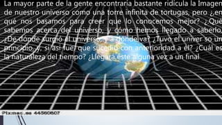 La mayor parte de la gente encontraría bastante ridícula la Imagen
de nuestro universo como una torre infinita de tortugas, pero ¿,en
qué nos basamos para creer que lo conocemos mejor? ¿.Qué
sabemos acerca del universo, y cómo hemos llegado a saberlo.
¿De dónde surgió el universo, y a dónde va? ¿Tuvo el univer so un
principio, y, si así fue, que sucedió con anterioridad a él? ¿Cuál es
la naturaleza del tiempo? ¿Llegará éste alguna vez a un final?
 