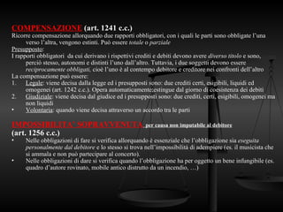 COMPENSAZIONE (art. 1241 c.c.)
Ricorre compensazione allorquando due rapporti obbligatori, con i quali le parti sono obbligate l’una
verso l’altra, vengono estinti. Può essere totale o parziale
Presupposto:
I rapporti obbligatori da cui derivano i rispettivi crediti e debiti devono avere diverso titolo e sono,
perciò stesso, autonomi e distinti l’uno dall’altro. Tuttavia, i due soggetti devono essere
reciprocamente obbligati, cioè l’uno è al contempo debitore e creditore nei confronti dell’altro
La compensazione può essere:
1. Legale: viene decisa dalla legge ed i presupposti sono: due crediti certi, esigibili, liquidi ed
omogenei (art. 1242 c.c.). Opera automaticamente;estingue dal giorno di coesistenza dei debiti
2. Giudiziale: viene decisa dal giudice ed i presupposti sono: due crediti, certi, esigibili, omogenei ma
non liquidi
• Volontaria: quando viene decisa attraverso un accordo tra le parti
IMPOSSIBILITA’ SOPRAVVENUTA per causa non imputabile al debitore
(art. 1256 c.c.)
• Nelle obbligazioni di fare si verifica allorquando è essenziale che l’obbligazione sia eseguita
personalmente dal debitore e lo stesso si trova nell’impossibilità di adempiere (es. il musicista che
si ammala e non può partecipare al concerto).
• Nelle obbligazioni di dare si verifica quando l’obbligazione ha per oggetto un bene infungibile (es.
quadro d’autore rovinato, mobile antico distrutto da un incendio, …)
 