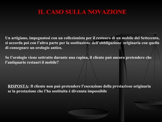 IL CASO SULLA NOVAZIONE
Un artigiano, impegnatosi con un collezionista per il restauro di un mobile del Settecento,
si accorda poi con l’altra parte per la sostituzione dell’obbligazione originaria con quella
di consegnare un orologio antico.
Se l’orologio viene sottratto durante una rapina, il cliente può ancora pretendere che
l’antiquario restauri il mobile?
RISPOSTA: Il cliente non può pretendere l’esecuzione della prestazione originaria
se la prestazione che l’ha sostituita è divenuta impossibile
 