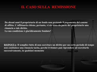 IL CASO SULLA REMISSIONE
Da alcuni anni il proprietario di un fondo non pretende il pagamento del canone
di affitto. L’affittuario ritiene, pertanto, vi sia stata da parte del proprietario una
rinuncia a tale diritto.
La sua condizione è giuridicamente fondata?
RISPOSTA: Il semplice fatto di non esercitare un diritto per un certo periodo di tempo
non costituisce una rinuncia tacita, perché il titolare può riprendere ad esercitarlo
successivamente, in qualsiasi momento
 