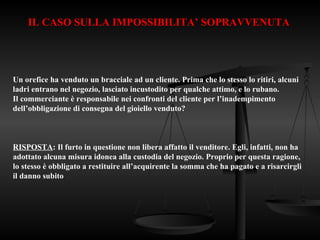 IL CASO SULLA IMPOSSIBILITA’ SOPRAVVENUTA
Un orefice ha venduto un bracciale ad un cliente. Prima che lo stesso lo ritiri, alcuni
ladri entrano nel negozio, lasciato incustodito per qualche attimo, e lo rubano.
Il commerciante è responsabile nei confronti del cliente per l’inadempimento
dell’obbligazione di consegna del gioiello venduto?
RISPOSTA: Il furto in questione non libera affatto il venditore. Egli, infatti, non ha
adottato alcuna misura idonea alla custodia del negozio. Proprio per questa ragione,
lo stesso è obbligato a restituire all’acquirente la somma che ha pagato e a risarcirgli
il danno subito
 
