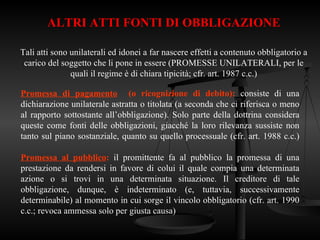 ALTRI ATTI FONTI DI OBBLIGAZIONE
Tali atti sono unilaterali ed idonei a far nascere effetti a contenuto obbligatorio a
carico del soggetto che li pone in essere (PROMESSE UNILATERALI, per le
quali il regime è di chiara tipicità; cfr. art. 1987 c.c.)
Promessa di pagamento (o ricognizione di debito): consiste di una
dichiarazione unilaterale astratta o titolata (a seconda che ci riferisca o meno
al rapporto sottostante all’obbligazione). Solo parte della dottrina considera
queste come fonti delle obbligazioni, giacché la loro rilevanza sussiste non
tanto sul piano sostanziale, quanto su quello processuale (cfr. art. 1988 c.c.)
Promessa al pubblico: il promittente fa al pubblico la promessa di una
prestazione da rendersi in favore di colui il quale compia una determinata
azione o si trovi in una determinata situazione. Il creditore di tale
obbligazione, dunque, è indeterminato (e, tuttavia, successivamente
determinabile) al momento in cui sorge il vincolo obbligatorio (cfr. art. 1990
c.c.; revoca ammessa solo per giusta causa)
 