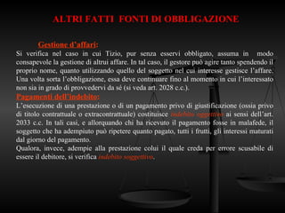 ALTRI FATTI FONTI DI OBBLIGAZIONE
Gestione d’affari:
Si verifica nel caso in cui Tizio, pur senza esservi obbligato, assuma in modo
consapevole la gestione di altrui affare. In tal caso, il gestore può agire tanto spendendo il
proprio nome, quanto utilizzando quello del soggetto nel cui interesse gestisce l’affare.
Una volta sorta l’obbligazione, essa deve continuare fino al momento in cui l’interessato
non sia in grado di provvedervi da sé (si veda art. 2028 c.c.).
Pagamenti dell’indebito:
L’esecuzione di una prestazione o di un pagamento privo di giustificazione (ossia privo
di titolo contrattuale o extracontrattuale) costituisce indebito oggettivo ai sensi dell’art.
2033 c.c. In tali casi, e allorquando chi ha ricevuto il pagamento fosse in malafede, il
soggetto che ha adempiuto può ripetere quanto pagato, tutti i frutti, gli interessi maturati
dal giorno del pagamento.
Qualora, invece, adempie alla prestazione colui il quale creda per errore scusabile di
essere il debitore, si verifica indebito soggettivo.
 