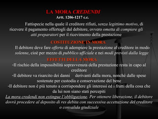 LA MORA CREDENDI
Artt. 1206-1217 c.c.
Fattispecie nella quale il creditore rifiuti, senza legittimo motivo, di
ricevere il pagamento offertogli dal debitore, ovvero ometta di compiere gli
atti preparatori per il ricevimento della prestazione
EFFETTI DELLA MORA
EFFETTI DELLA MORA
-Il rischio della impossibilità sopravvenuta della prestazione resta in capo al
creditore
-Il debitore va risarcito dei danni derivanti dalla mora, nonché dalle spese
sostenute per custodia e conservazione del bene
-Il debitore non è più tenuto a corrispondere gli interessi ed i frutti della cosa che
da lui non siano stati percepiti
La mora credendi non estingue l’obbligazione. Per ottenere liberazione, il debitore
dovrà procedere al deposito di res debita con successiva accettazione del creditore
o convalida giudiziale
COSTITUZIONE IN MORA
COSTITUZIONE IN MORA
Il debitore deve fare offerta di adempiere la prestazione al creditore in modo
solenne, cioè per mezzo di pubblico ufficiale e nei modi previsti dalla legge
 