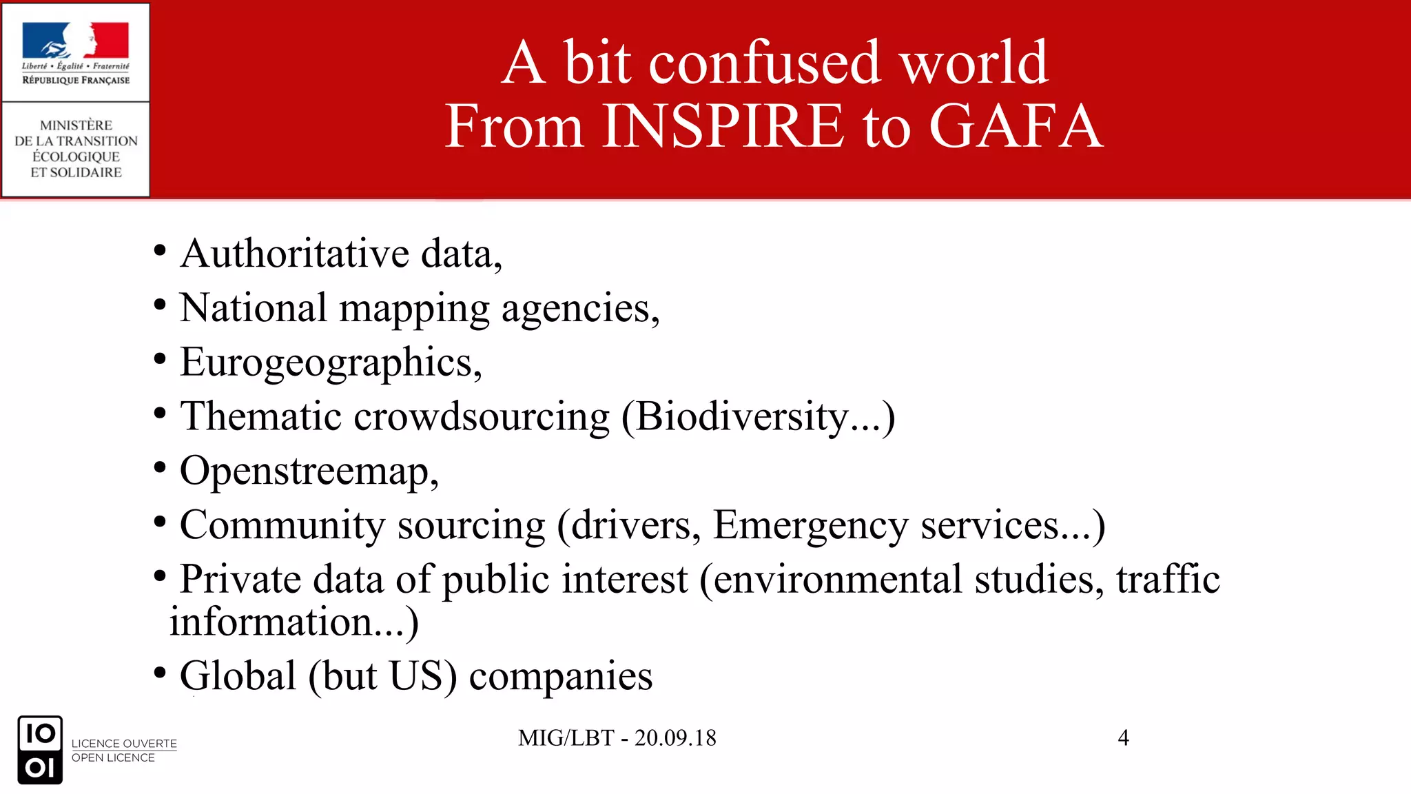 MIG/LBT - 20.09.18 4
A bit confused world
From INSPIRE to GAFA
●
Authoritative data,
●
National mapping agencies,
●
Eurogeographics,
●
Thematic crowdsourcing (Biodiversity...)
●
Openstreemap,
●
Community sourcing (drivers, Emergency services...)
●
Private data of public interest (environmental studies, traffic
information...)
●
Global (but US) companies
 