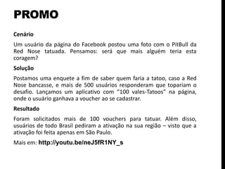 PROMO
Cenário
Um usuário da página do Facebook postou uma foto com o PitBull da
Red Nose tatuada. Pensamos: será que mais alguém teria esta
coragem?
Solução
Postamos uma enquete a fim de saber quem faria a tatoo, caso a Red
Nose bancasse, e mais de 500 usuários responderam que topariam o
desafio. Lançamos um aplicativo com “100 vales-Tatoos” na página,
onde o usuário ganhava a voucher ao se cadastrar.
Resultado
Foram solicitados mais de 100 vouchers para tatuar. Além disso,
usuários de todo Brasil pediram a ativação na sua região – visto que a
ativação foi feita apenas em São Paulo.
Mais em: http://youtu.be/neJ5fR1NY_s
 