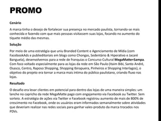 PROMO
Cenário
A marca tinha o desejo de fortalecer sua presença no mercado paulista, tornando-se mais
conhecida e fazendo com que mais pessoas visitassem suas lojas, focando no aumento do
tíquete médio das mesmas.
Solução
Por meio de uma estratégia que uniu Branded Content e Agenciamento de Mídia (com
FacebookAds e publieditoriais em blogs como Chongas, Sedentário & Hiperativo e Jacaré
Banguela), desenvolvemos para a rede de franquias o Concurso Cultural MegaMatte+Sampa.
Com foco voltado especialmente para as lojas da rede em São Paulo (Itaim Bibi, Santo André,
Osasco, Centro, Raposo Shopping, Shopping Ibirapuera, Pinheiros e Shopping Interlagos), o
objetivo do projeto era tornar a marca mais íntima do público paulistano, criando fluxo nas
lojas.
Resultado
O desafio era levar clientes em potencial para dentro das lojas de uma maneira simples: um
lanche no capricho da rede MegaMatte pago com engajamento via Facebook ou Twitter. Sem
sorteio. A estratégia de ações via Twitter e Facebook registrou aumento de mais de 800% de
crescimento no Facebook, onde os usuários eram informados semanalmente sobre atividades
que deveriam realizar nas redes sociais para ganhar vales-produto da marca trocados nos
PDVs.
 