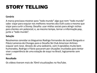 Cenário
A marca precisava mostrar para “todo mundo” algo que nem “todo mundo”
sabe: viajar para esquiar nos melhores resortes dos EUA custa o mesmo que
viajar para curtir a Disney. Desafio: usar mídias sociais para atingir nichos
para clientes em potencial; e, ao mesmo tempo, tornar a informação pop,
junto a “todo mundo”.
Solução
Resolvemos convidar os blogueiros Rodrigo Fernandes do Jacaré Banguela e
Flávio Lamenza do Chongas para o Desafio Ski Club American Airlines:
esquiar sem neve. Através de uma websérie, com 4 episódios muito bem
humorados, Rodrigo e Flávio passaram por situações inusitadas para tentar
viver a experiência de uma estação de esqui no Brasil, logicamente sem
neve!
Resultado
Os vídeos tiveram mais de 70mil visualizações no YouTube.
STORY TELLING
 