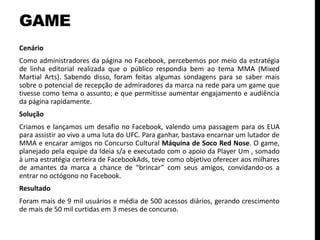 GAME
Cenário
Como administradores da página no Facebook, percebemos por meio da estratégia
de linha editorial realizada que o público respondia bem ao tema MMA (Mixed
Martial Arts). Sabendo disso, foram feitas algumas sondagens para se saber mais
sobre o potencial de recepção de admiradores da marca na rede para um game que
tivesse como tema o assunto; e que permitisse aumentar engajamento e audiência
da página rapidamente.
Solução
Criamos e lançamos um desafio no Facebook, valendo uma passagem para os EUA
para assistir ao vivo a uma luta do UFC. Para ganhar, bastava encarnar um lutador de
MMA e encarar amigos no Concurso Cultural Máquina de Soco Red Nose. O game,
planejado pela equipe da Ideia s/a e executado com o apoio da Player Um , somado
à uma estratégia certeira de FacebookAds, teve como objetivo oferecer aos milhares
de amantes da marca a chance de “brincar” com seus amigos, convidando-os a
entrar no octógono no Facebook.
Resultado
Foram mais de 9 mil usuários e média de 500 acessos diários, gerando crescimento
de mais de 50 mil curtidas em 3 meses de concurso.
 
