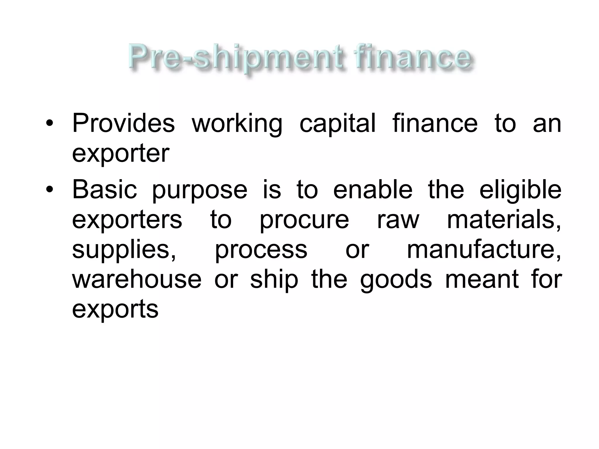 • Provides working capital finance to an
  exporter
• Basic purpose is to enable the eligible
  exporters to procure raw materials,
  supplies, process or manufacture,
  warehouse or ship the goods meant for
  exports
 
