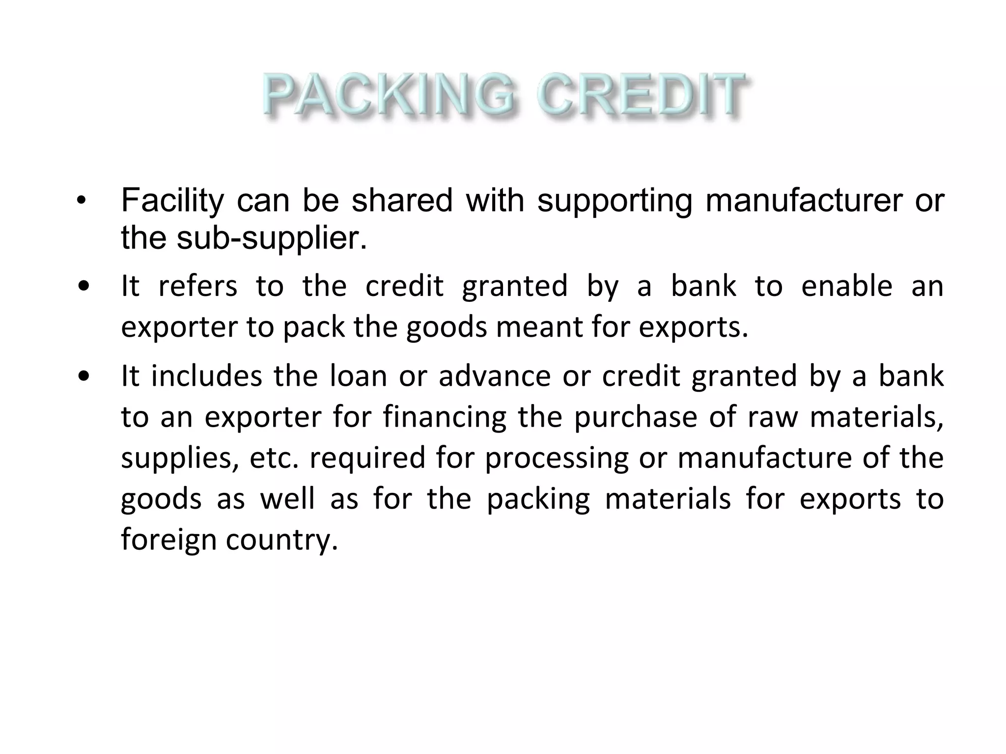 • Facility can be shared with supporting manufacturer or
  the sub-supplier.
• It refers to the credit granted by a bank to enable an
  exporter to pack the goods meant for exports.
• It includes the loan or advance or credit granted by a bank
  to an exporter for financing the purchase of raw materials,
  supplies, etc. required for processing or manufacture of the
  goods as well as for the packing materials for exports to
  foreign country.
 