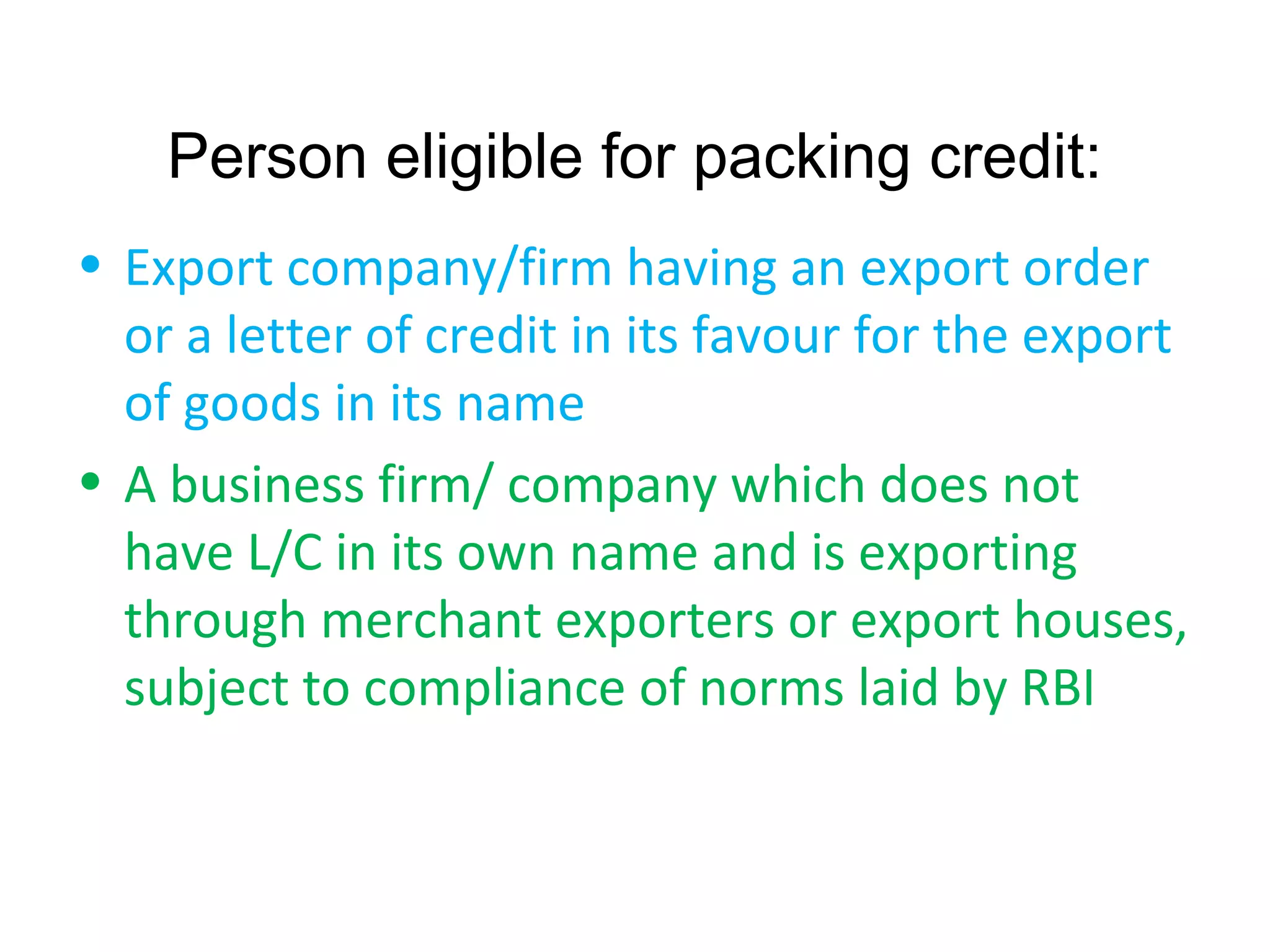 Person eligible for packing credit:
• Export company/firm having an export order
  or a letter of credit in its favour for the export
  of goods in its name
• A business firm/ company which does not
  have L/C in its own name and is exporting
  through merchant exporters or export houses,
  subject to compliance of norms laid by RBI
 
