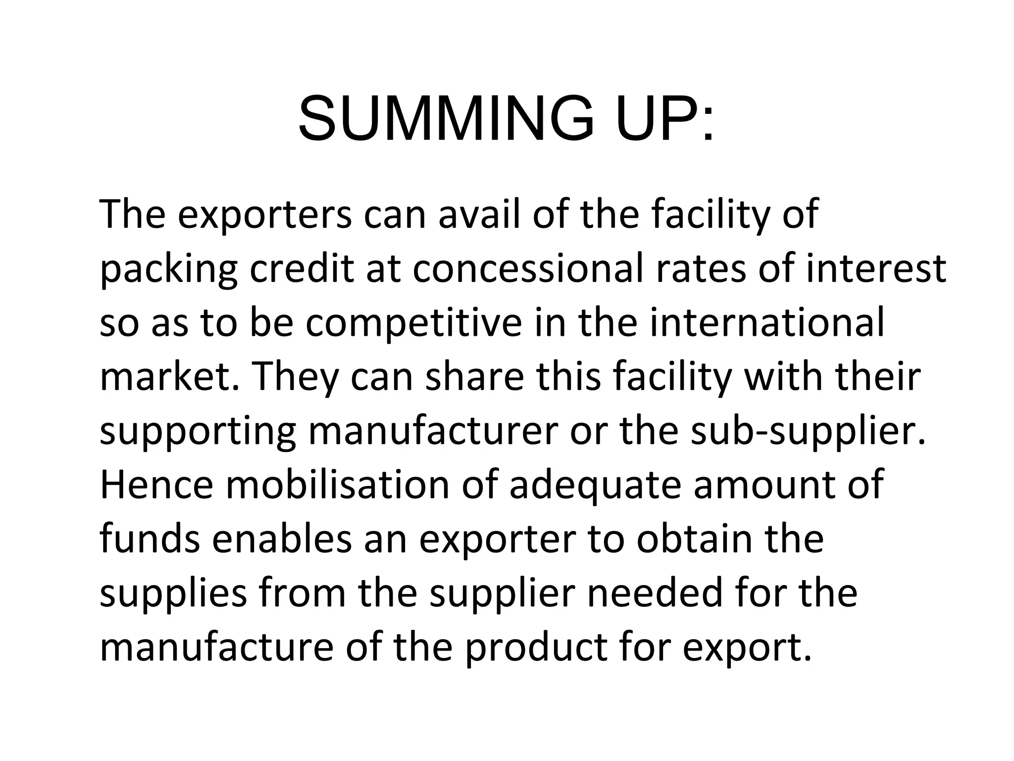SUMMING UP:
The exporters can avail of the facility of
packing credit at concessional rates of interest
so as to be competitive in the international
market. They can share this facility with their
supporting manufacturer or the sub-supplier.
Hence mobilisation of adequate amount of
funds enables an exporter to obtain the
supplies from the supplier needed for the
manufacture of the product for export.
 