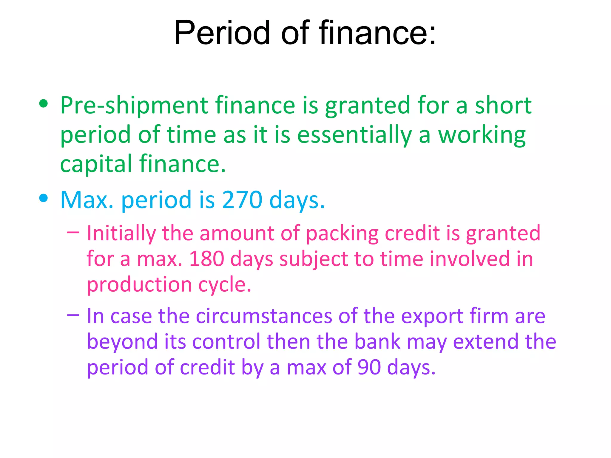 Period of finance:
• Pre-shipment finance is granted for a short
  period of time as it is essentially a working
  capital finance.
• Max. period is 270 days.
  – Initially the amount of packing credit is granted
    for a max. 180 days subject to time involved in
    production cycle.
  – In case the circumstances of the export firm are
    beyond its control then the bank may extend the
    period of credit by a max of 90 days.
 