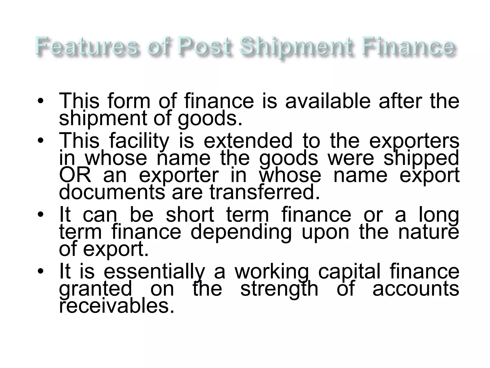 • This form of finance is available after the
  shipment of goods.
• This facility is extended to the exporters
  in whose name the goods were shipped
  OR an exporter in whose name export
  documents are transferred.
• It can be short term finance or a long
  term finance depending upon the nature
  of export.
• It is essentially a working capital finance
  granted on the strength of accounts
  receivables.
 
