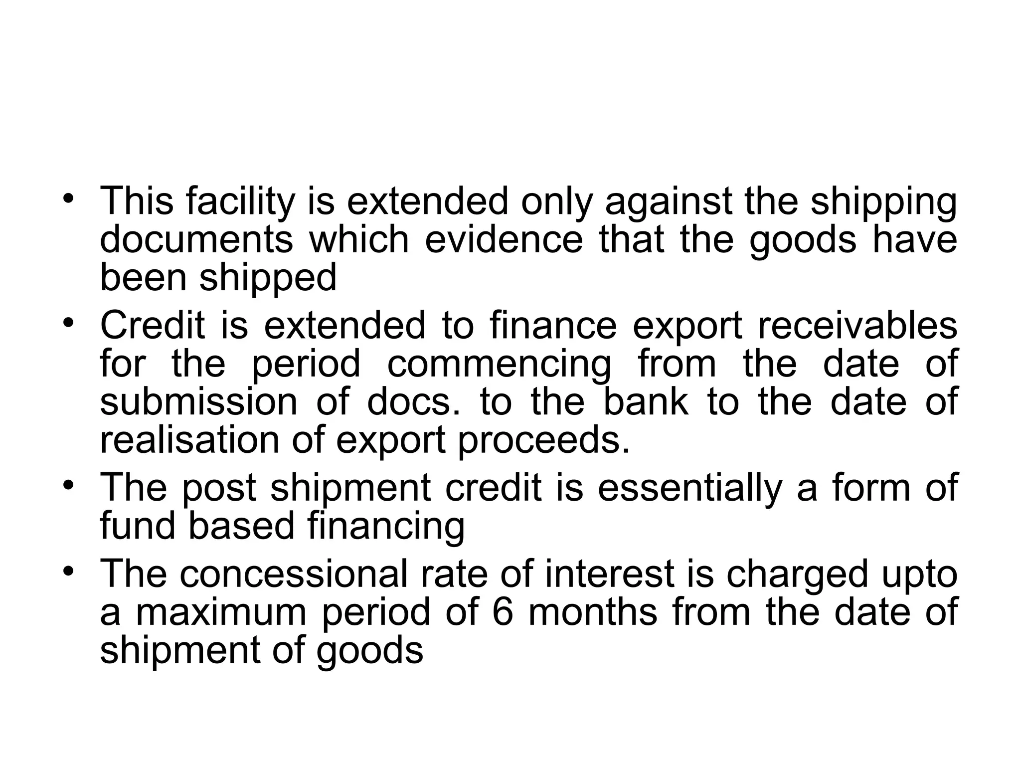• This facility is extended only against the shipping
  documents which evidence that the goods have
  been shipped
• Credit is extended to finance export receivables
  for the period commencing from the date of
  submission of docs. to the bank to the date of
  realisation of export proceeds.
• The post shipment credit is essentially a form of
  fund based financing
• The concessional rate of interest is charged upto
  a maximum period of 6 months from the date of
  shipment of goods
 