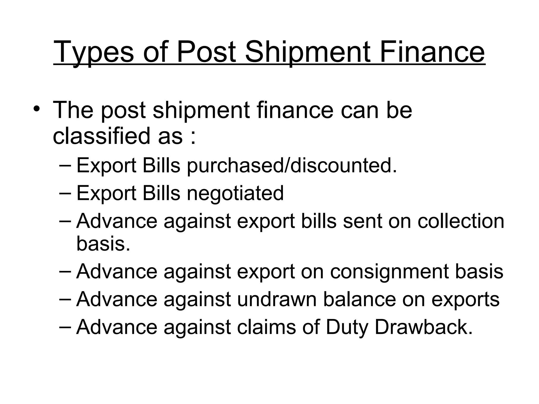 Types of Post Shipment Finance
• The post shipment finance can be
  classified as :
  – Export Bills purchased/discounted.
  – Export Bills negotiated
  – Advance against export bills sent on collection
    basis.
  – Advance against export on consignment basis
  – Advance against undrawn balance on exports
  – Advance against claims of Duty Drawback.
 