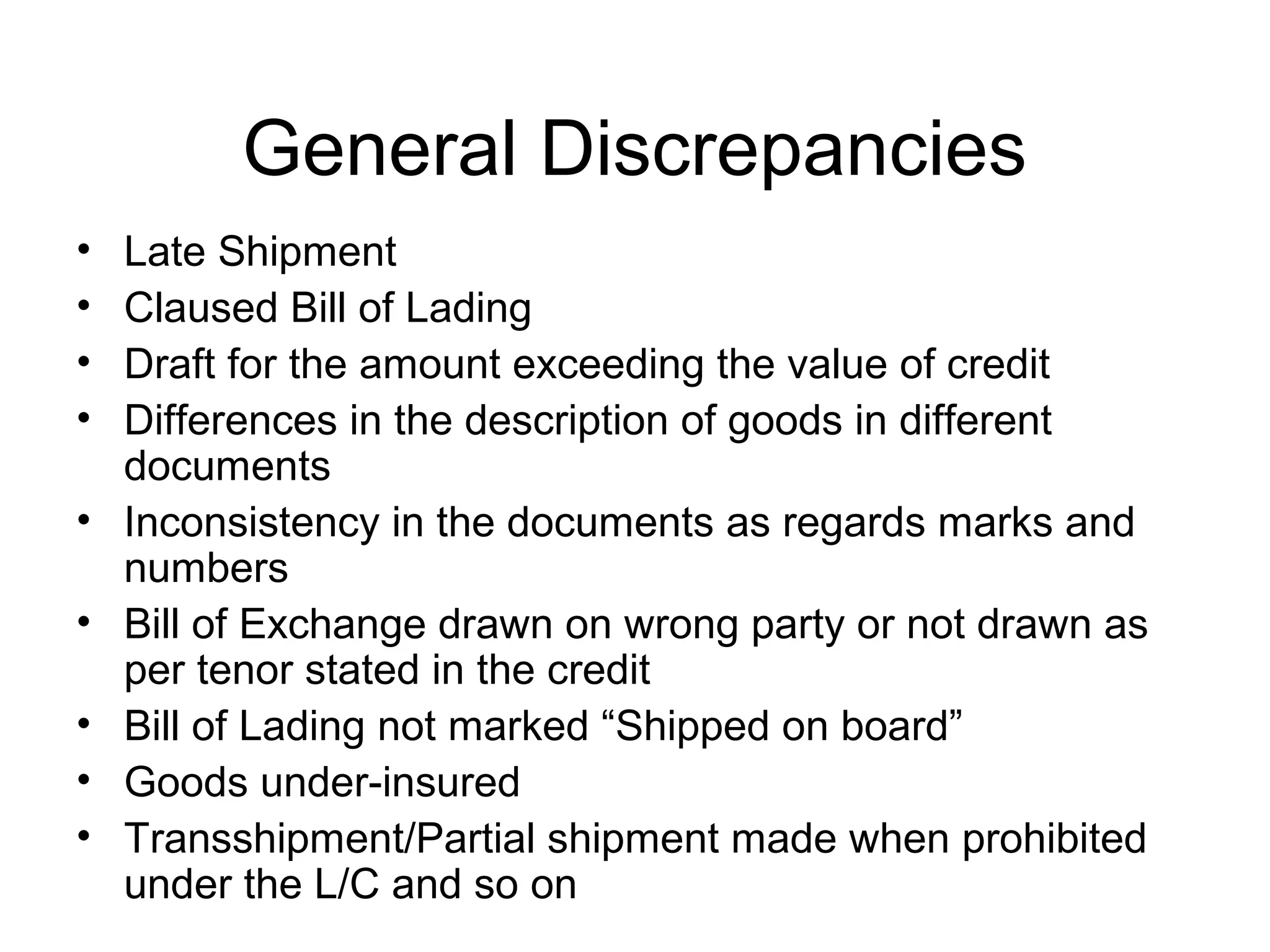 General Discrepancies
•   Late Shipment
•   Claused Bill of Lading
•   Draft for the amount exceeding the value of credit
•   Differences in the description of goods in different
    documents
•   Inconsistency in the documents as regards marks and
    numbers
•   Bill of Exchange drawn on wrong party or not drawn as
    per tenor stated in the credit
•   Bill of Lading not marked “Shipped on board”
•   Goods under-insured
•   Transshipment/Partial shipment made when prohibited
    under the L/C and so on
 
