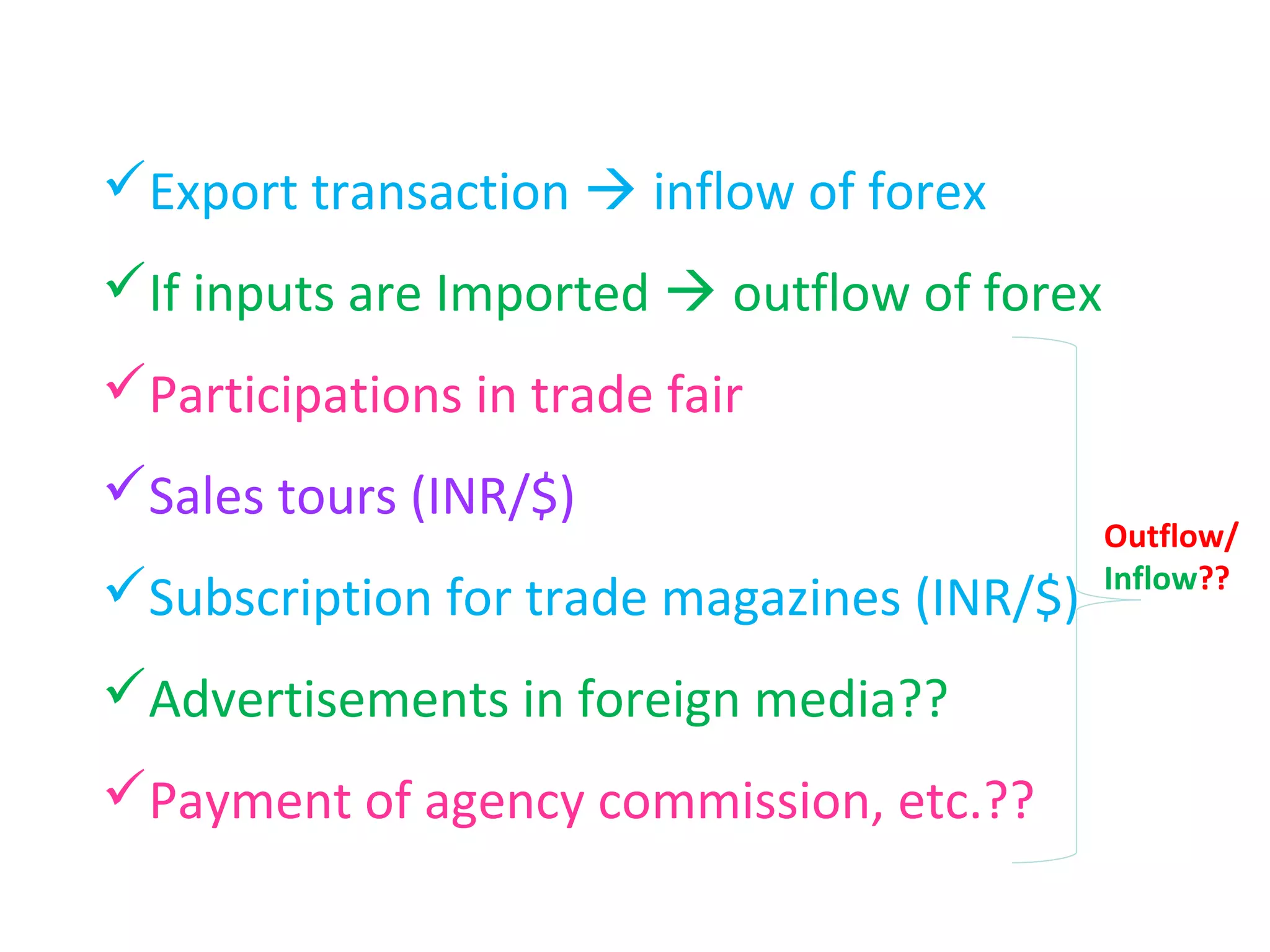 Export transaction  inflow of forex
If inputs are Imported  outflow of forex
Participations in trade fair
Sales tours (INR/$)
                                             Outflow/
                                             Inflow??
Subscription for trade magazines (INR/$)
Advertisements in foreign media??
Payment of agency commission, etc.??
 