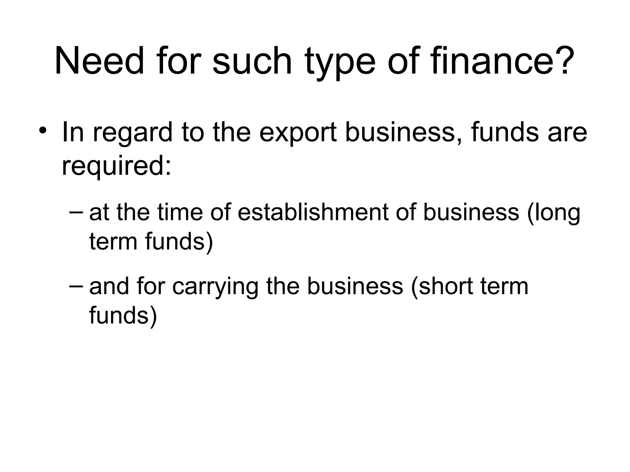 Need for such type of finance?
• In regard to the export business, funds are
  required:
  – at the time of establishment of business (long
    term funds)
  – and for carrying the business (short term
    funds)
 